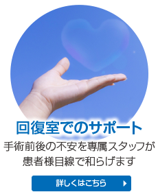 回復室でのサポート 手術前後の不安を専属スタッフが患者様目線で和らげます 詳しくはこちら